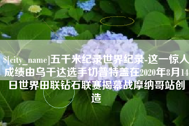 秦皇岛五千米纪录世界纪录-这一惊人成绩由乌干达选手切普特盖在2020年8月14日世界田联钻石联赛揭幕战摩纳哥站创造