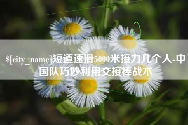 秦皇岛短道速滑5000米接力几个人-中国队巧妙利用交接棒战术