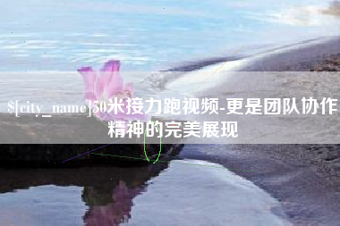 秦皇岛50米接力跑视频-更是团队协作精神的完美展现