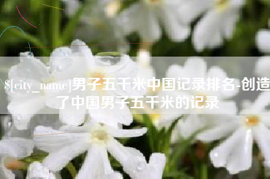 秦皇岛男子五千米中国记录排名-创造了中国男子五千米的记录