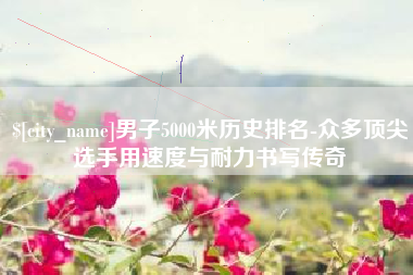 秦皇岛男子5000米历史排名-众多顶尖选手用速度与耐力书写传奇