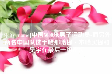 秦皇岛中国5000米男子运动员-而另外两名中国队选手哈那哈提·木哈买提和吴宇在最后一组出场